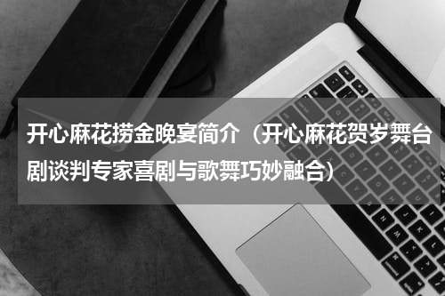 开心麻花捞金晚宴简介（开心麻花贺岁舞台剧谈判专家喜剧与歌舞巧妙融合）