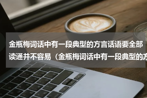 金瓶梅词话中有一段典型的方言话语要全部读通并不容易（金瓶梅词话中有一段典型的方言话语要全部读通并不容易）