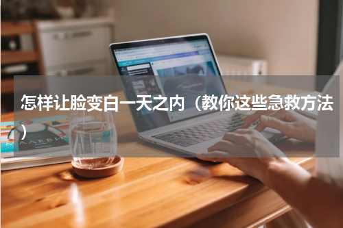怎样让脸变白一天之内（教你这些急救方法）
