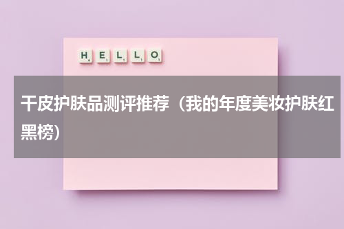 干皮护肤品测评推荐（我的年度美妆护肤红黑榜）