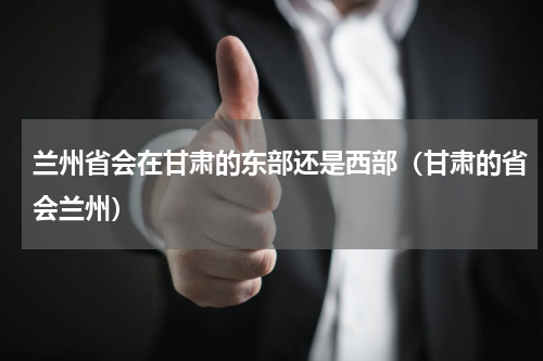 兰州省会在甘肃的东部还是西部（甘肃的省会兰州）