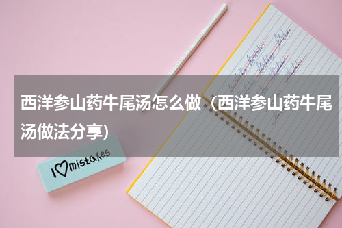 西洋参山药牛尾汤怎么做（西洋参山药牛尾汤做法分享）