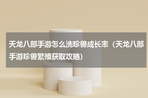 天龙八部手游怎么洗珍兽成长率（天龙八部手游珍兽繁殖获取攻略）