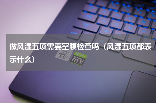 做风湿五项需要空腹检查吗（风湿五项都表示什么）