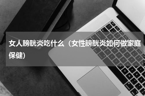女人膀胱炎吃什么（女性膀胱炎如何做家庭保健）