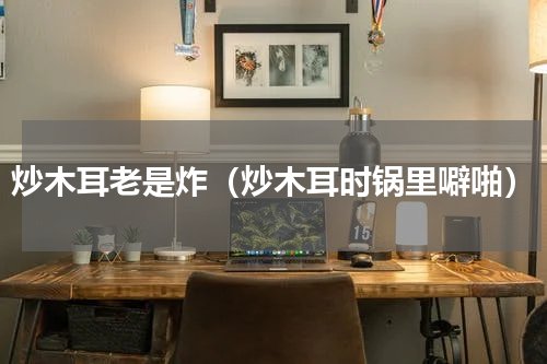 炒木耳老是炸（炒木耳时锅里噼啪）
