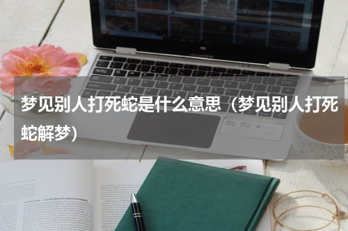 梦见别人打死蛇是什么意思（梦见别人打死蛇解梦）