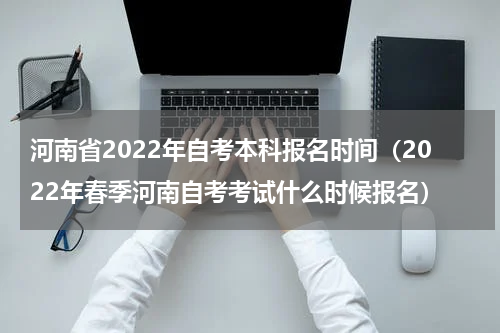 河南省2022年自考本科报名时间（2022年春季河南自考考试什么时候报名）