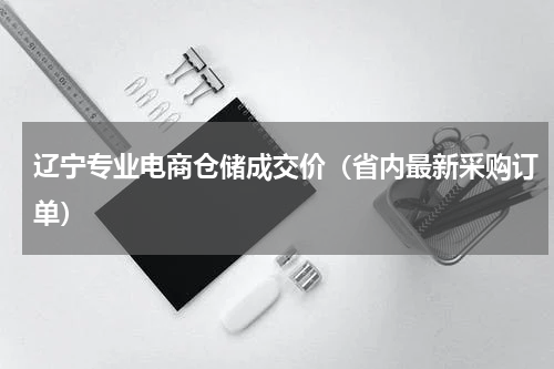 辽宁专业电商仓储成交价（省内最新采购订单）
