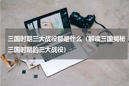 三国时期三大战役都是什么（解读三国揭秘三国时期的三大战役）