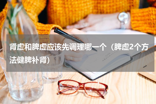 肾虚和脾虚应该先调理哪一个（脾虚2个方法健脾补肾）