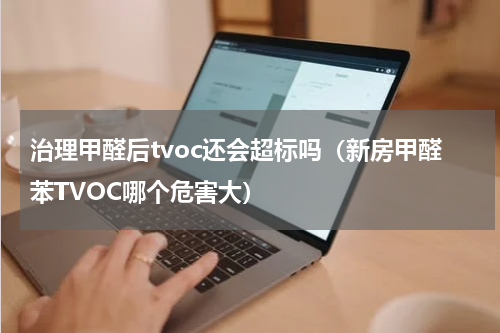 治理甲醛后tvoc还会超标吗（新房甲醛苯TVOC哪个危害大）