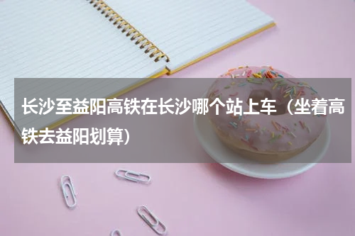 长沙至益阳高铁在长沙哪个站上车（坐着高铁去益阳划算）
