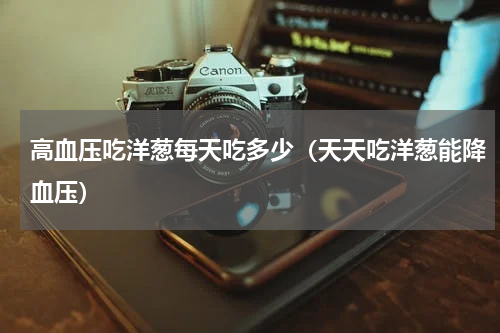 高血压吃洋葱每天吃多少（天天吃洋葱能降血压）