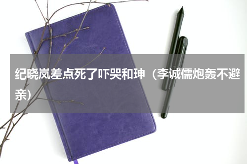 纪晓岚差点死了吓哭和珅（李诚儒炮轰不避亲）