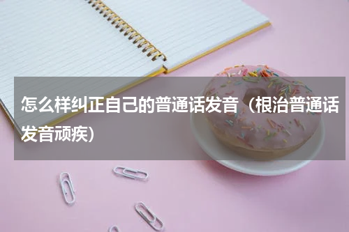 怎么样纠正自己的普通话发音（根治普通话发音顽疾）