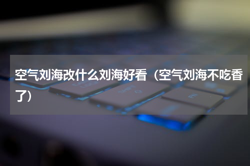 空气刘海改什么刘海好看（空气刘海不吃香了）