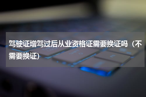 驾驶证增驾过后从业资格证需要换证吗（不需要换证）