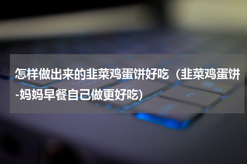 怎样做出来的韭菜鸡蛋饼好吃（韭菜鸡蛋饼-妈妈早餐自己做更好吃）