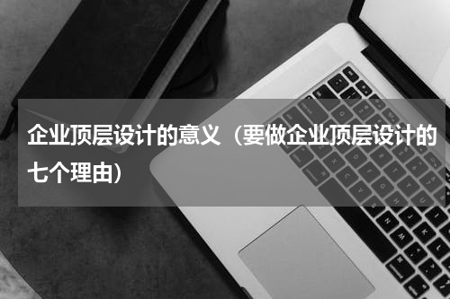 企业顶层设计的意义（要做企业顶层设计的七个理由）