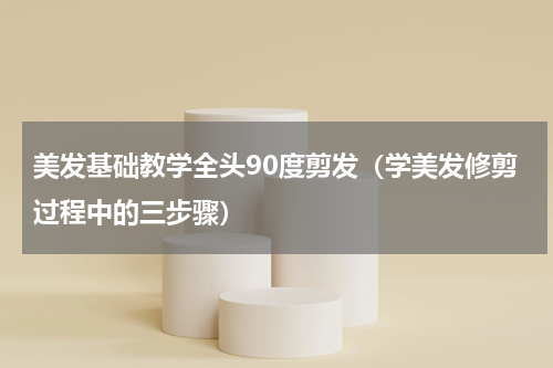 美发基础教学全头90度剪发（学美发修剪过程中的三步骤）