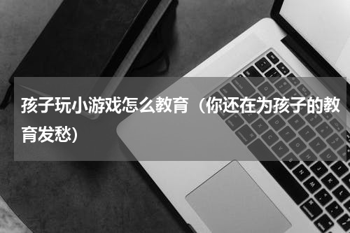 孩子玩小游戏怎么教育（你还在为孩子的教育发愁）