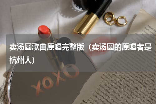 卖汤圆歌曲原唱完整版（卖汤圆的原唱者是杭州人）