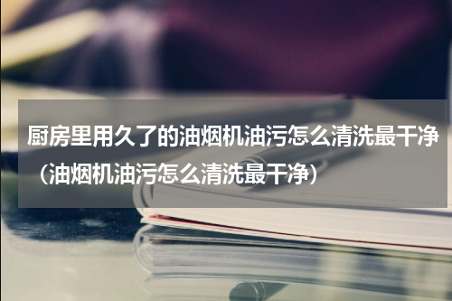 厨房里用久了的油烟机油污怎么清洗最干净（油烟机油污怎么清洗最干净）