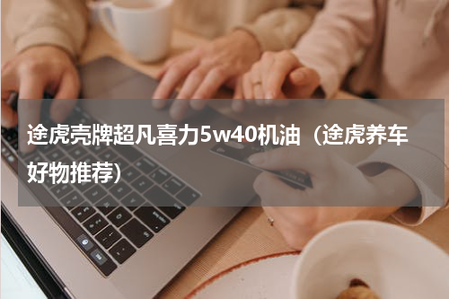 途虎壳牌超凡喜力5w40机油（途虎养车好物推荐）