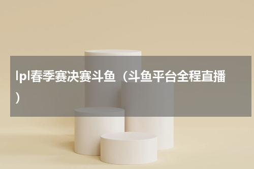 lpl春季赛决赛斗鱼（斗鱼平台全程直播）