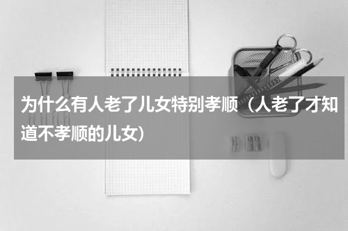 为什么有人老了儿女特别孝顺（人老了才知道不孝顺的儿女）