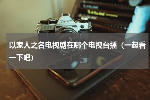 以家人之名电视剧在哪个电视台播（一起看一下吧）