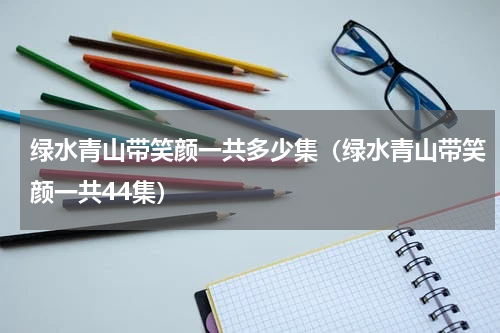 绿水青山带笑颜一共多少集（绿水青山带笑颜一共44集）