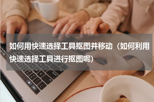 如何用快速选择工具抠图并移动（如何利用快速选择工具进行抠图呢）