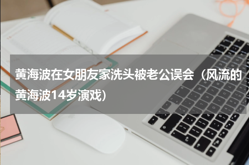 黄海波在女朋友家洗头被老公误会（风流的黄海波14岁演戏）