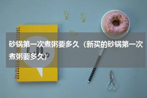 砂锅第一次煮粥要多久（新买的砂锅第一次煮粥要多久）
