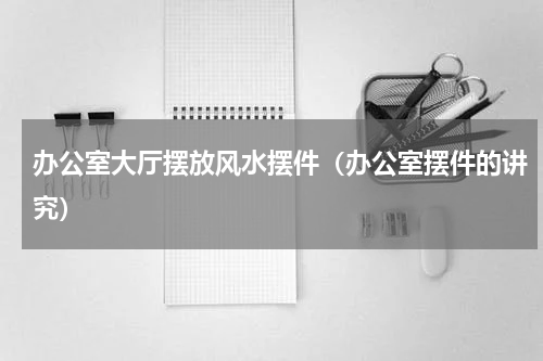 办公室大厅摆放风水摆件（办公室摆件的讲究）