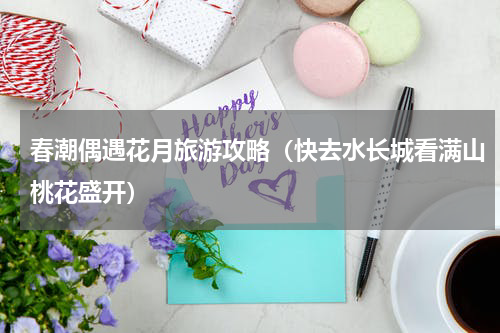 春潮偶遇花月旅游攻略（快去水长城看满山桃花盛开）