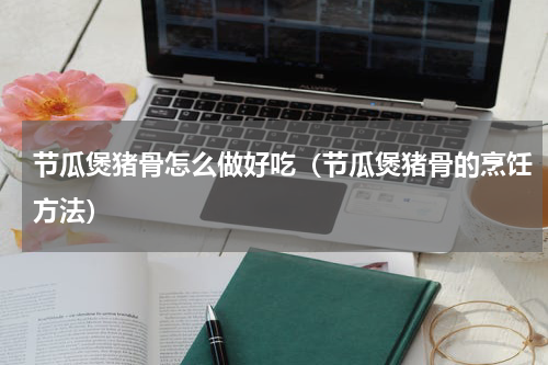 节瓜煲猪骨怎么做好吃（节瓜煲猪骨的烹饪方法）