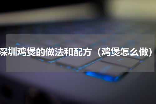深圳鸡煲的做法和配方（鸡煲怎么做）