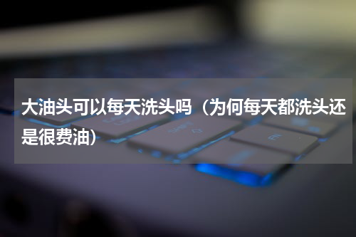 大油头可以每天洗头吗（为何每天都洗头还是很费油）