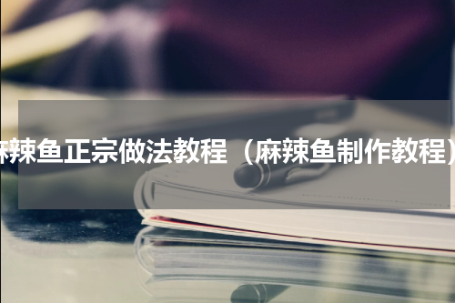 麻辣鱼正宗做法教程（麻辣鱼制作教程）