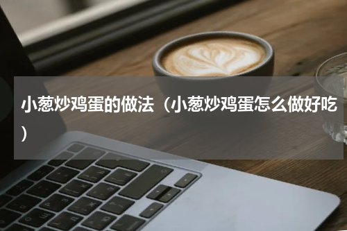 小葱炒鸡蛋的做法（小葱炒鸡蛋怎么做好吃）