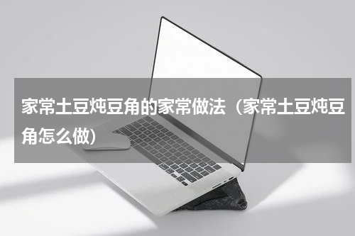 家常土豆炖豆角的家常做法（家常土豆炖豆角怎么做）