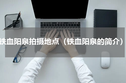 铁血阳泉拍摄地点（铁血阳泉的简介）