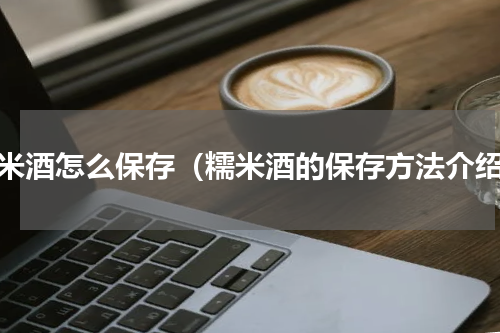 糯米酒怎么保存（糯米酒的保存方法介绍）