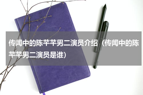 传闻中的陈芊芊男二演员介绍（传闻中的陈芊芊男二演员是谁）