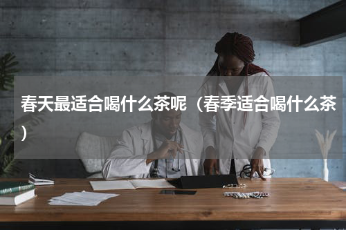 春天最适合喝什么茶呢（春季适合喝什么茶）