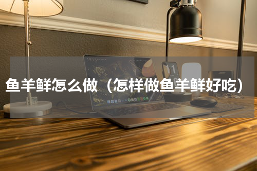 鱼羊鲜怎么做（怎样做鱼羊鲜好吃）