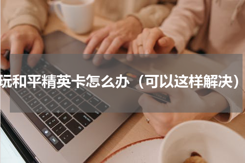 玩和平精英卡怎么办（可以这样解决）